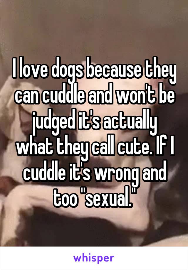 I love dogs because they can cuddle and won't be judged it's actually what they call cute. If I cuddle it's wrong and too "sexual."