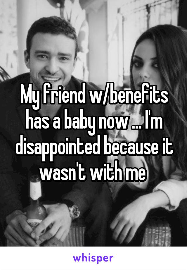 My friend w/benefits has a baby now ... I'm disappointed because it wasn't with me 