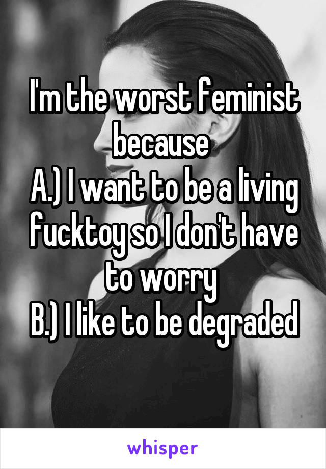 I'm the worst feminist because 
A.) I want to be a living fucktoy so I don't have to worry 
B.) I like to be degraded 