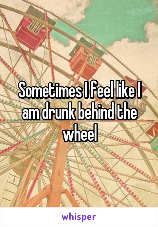 Sometimes I feel like I am drunk behind the wheel