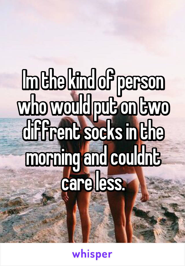 Im the kind of person who would put on two diffrent socks in the morning and couldnt care less.