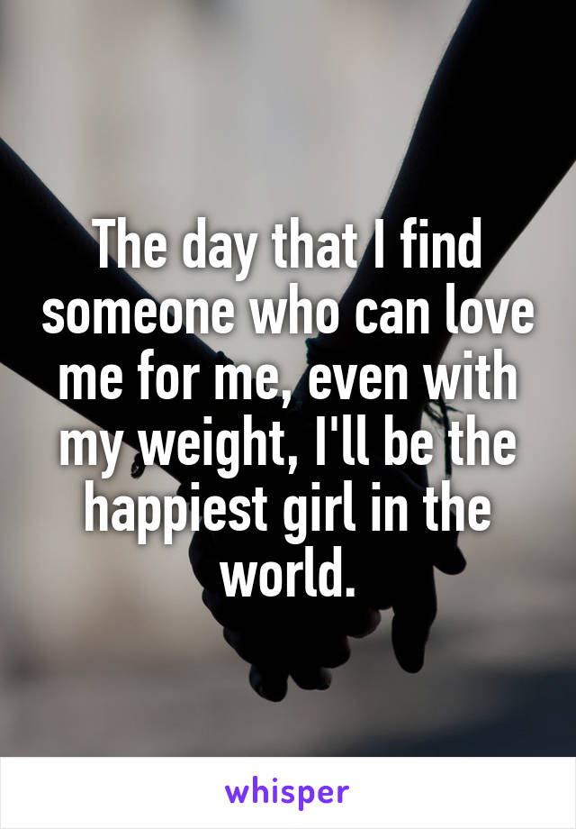 The day that I find someone who can love me for me, even with my weight, I'll be the happiest girl in the world.