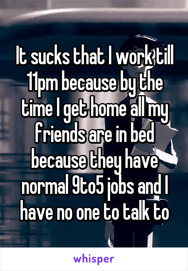 It sucks that I work till 11pm because by the time I get home all my friends are in bed because they have normal 9to5 jobs and I have no one to talk to