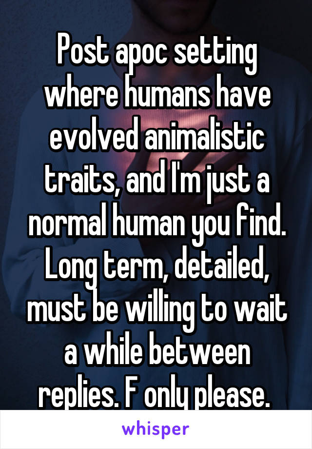 Post apoc setting where humans have evolved animalistic traits, and I'm just a normal human you find. Long term, detailed, must be willing to wait a while between replies. F only please. 