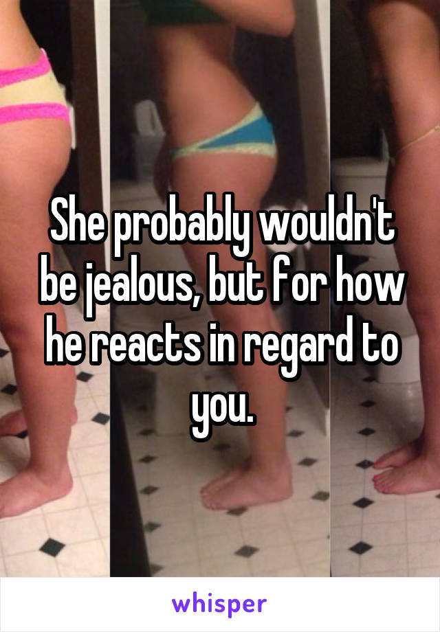 She probably wouldn't be jealous, but for how he reacts in regard to you.