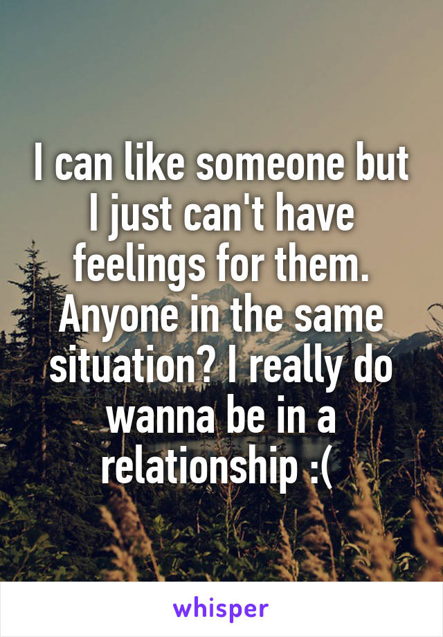 I can like someone but I just can't have feelings for them. Anyone in the same situation? I really do wanna be in a relationship :( 