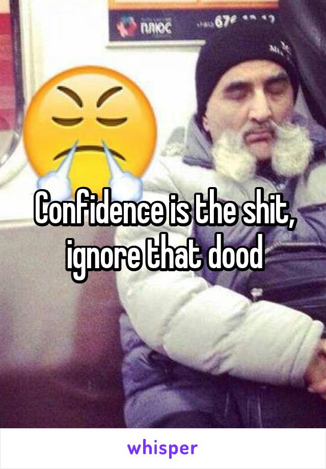 Confidence is the shit, ignore that dood