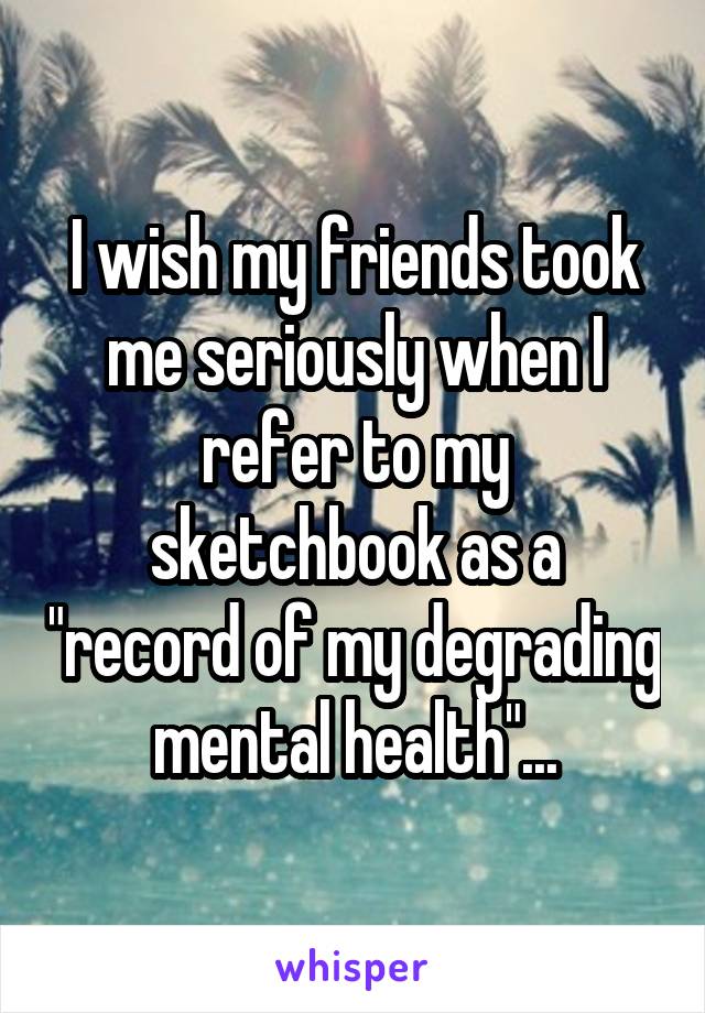 I wish my friends took me seriously when I refer to my sketchbook as a "record of my degrading mental health"...