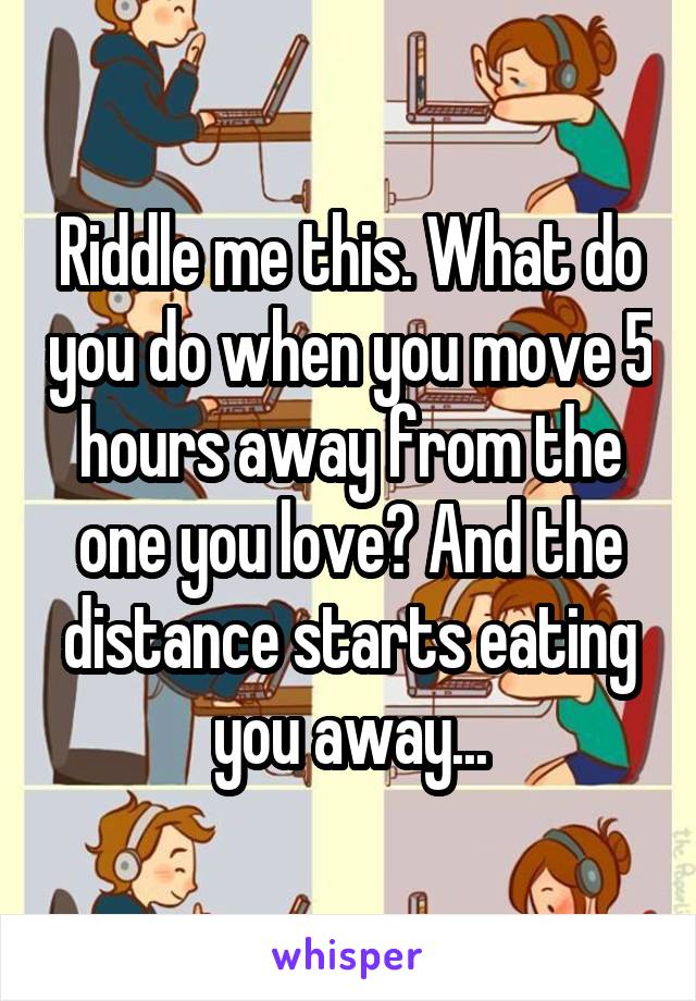 Riddle me this. What do you do when you move 5 hours away from the one you love? And the distance starts eating you away...