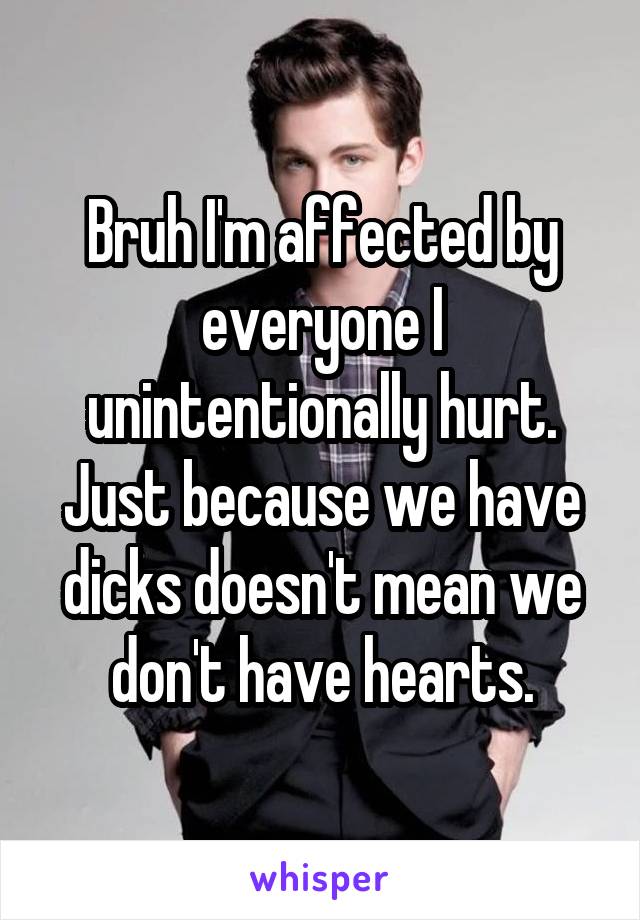 Bruh I'm affected by everyone I unintentionally hurt. Just because we have dicks doesn't mean we don't have hearts.