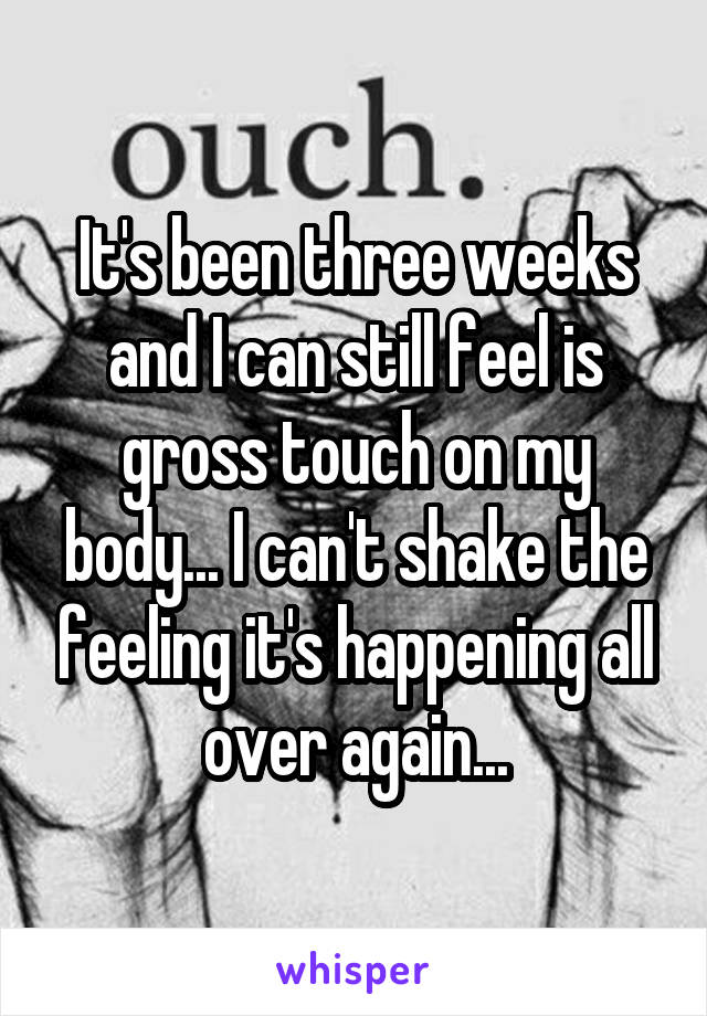It's been three weeks and I can still feel is gross touch on my body... I can't shake the feeling it's happening all over again...