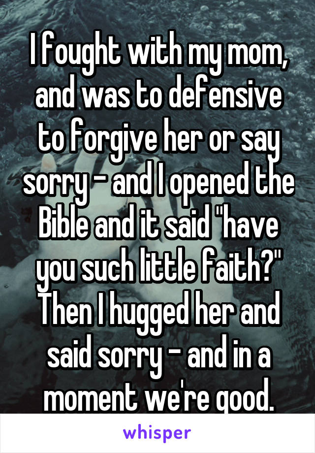 I fought with my mom, and was to defensive to forgive her or say sorry - and I opened the Bible and it said "have you such little faith?" Then I hugged her and said sorry - and in a moment we're good.