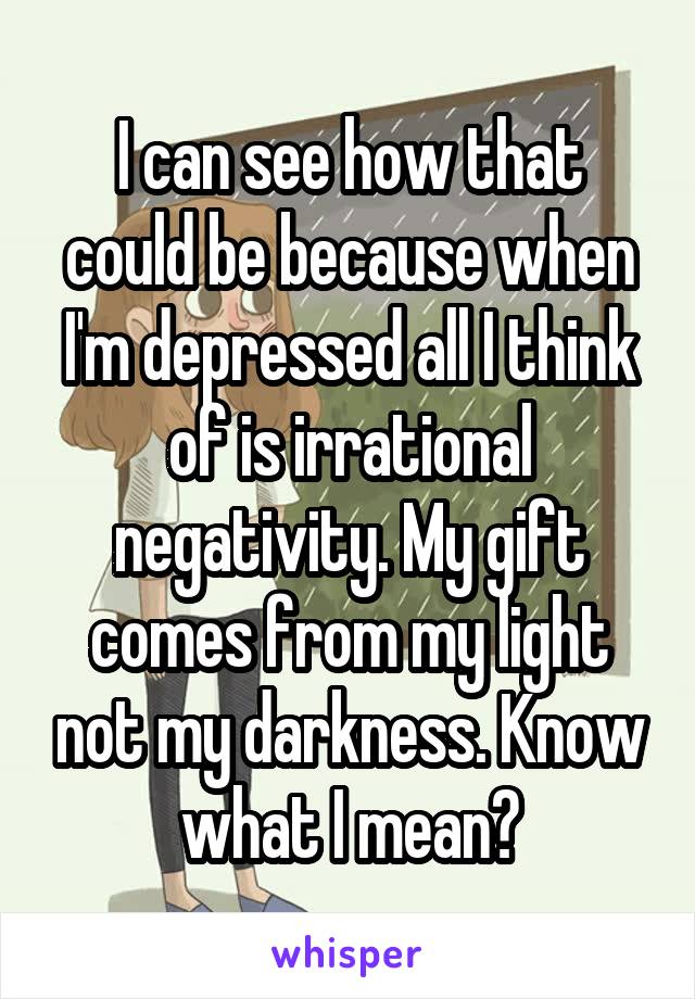 I can see how that could be because when I'm depressed all I think of is irrational negativity. My gift comes from my light not my darkness. Know what I mean?