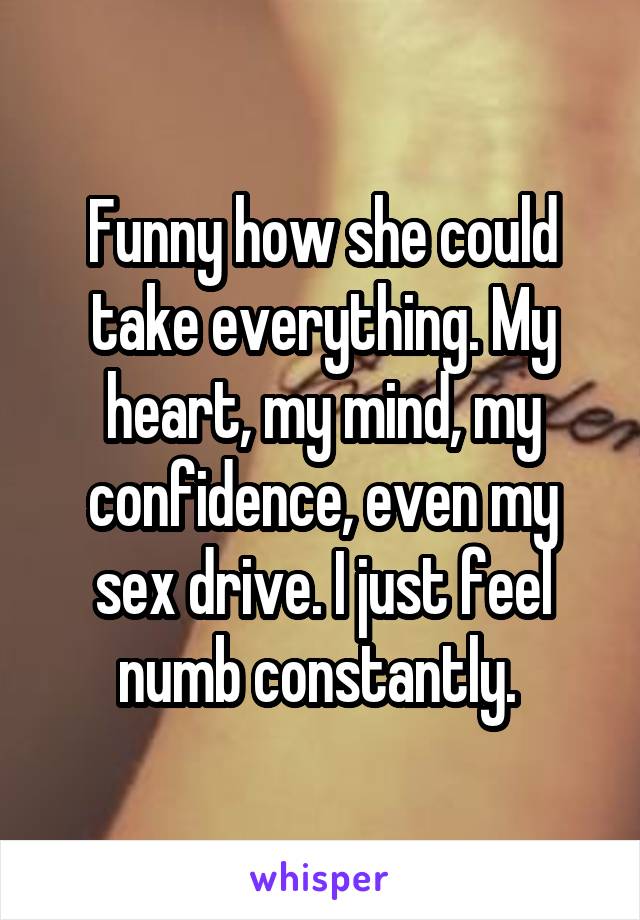 Funny how she could take everything. My heart, my mind, my confidence, even my sex drive. I just feel numb constantly. 