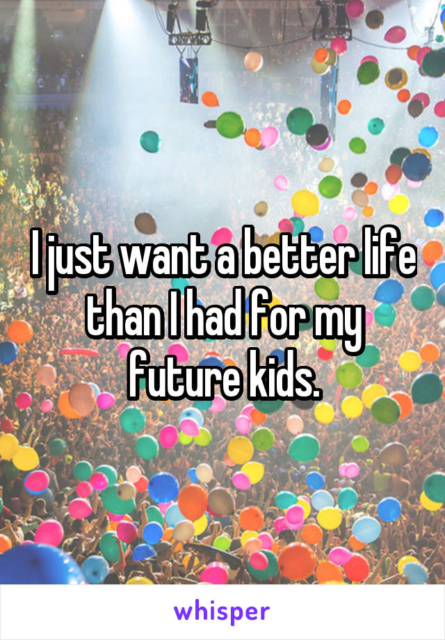 I just want a better life than I had for my future kids.