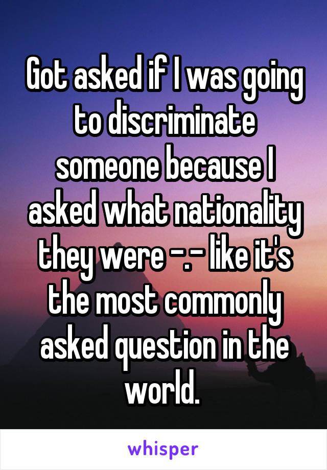 Got asked if I was going to discriminate someone because I asked what nationality they were -.- like it's the most commonly asked question in the world. 