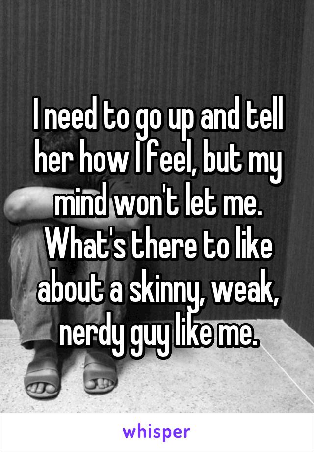 I need to go up and tell her how I feel, but my mind won't let me. What's there to like about a skinny, weak, nerdy guy like me.