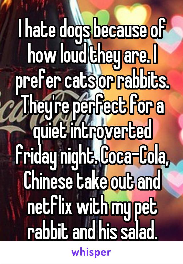 I hate dogs because of how loud they are. I prefer cats or rabbits. They're perfect for a quiet introverted friday night. Coca-Cola, Chinese take out and netflix with my pet rabbit and his salad.