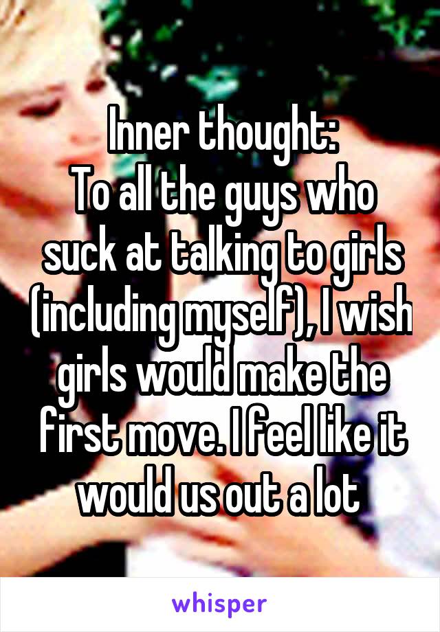 Inner thought:
To all the guys who suck at talking to girls (including myself), I wish girls would make the first move. I feel like it would us out a lot 