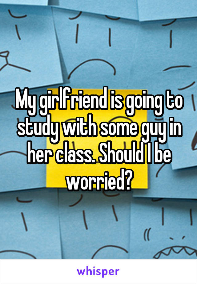 My girlfriend is going to study with some guy in her class. Should I be worried?
