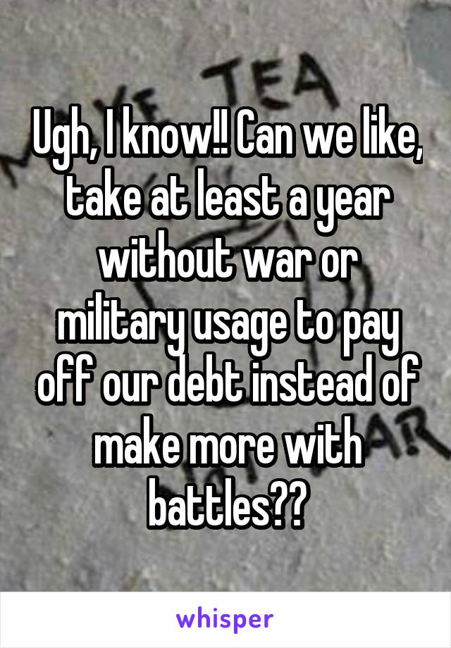 Ugh, I know!! Can we like, take at least a year without war or military usage to pay off our debt instead of make more with battles??