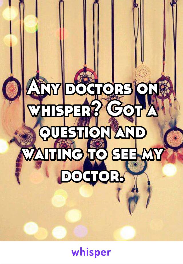 Any doctors on whisper? Got a question and waiting to see my doctor.
