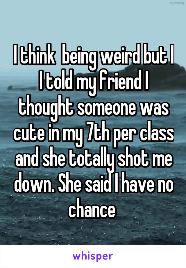 I think  being weird but I I told my friend I thought someone was cute in my 7th per class and she totally shot me down. She said I have no chance 