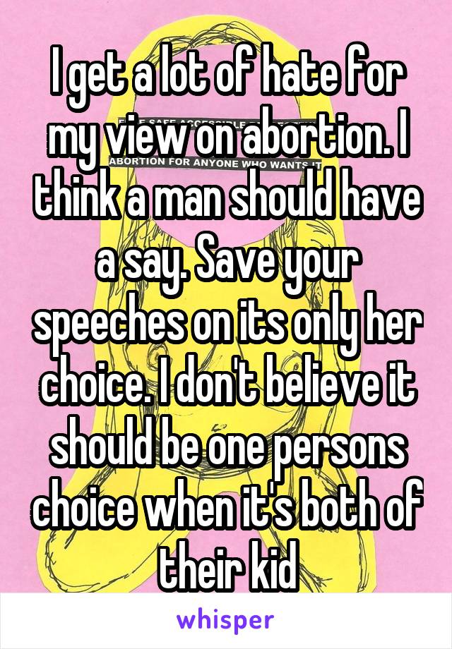 I get a lot of hate for my view on abortion. I think a man should have a say. Save your speeches on its only her choice. I don't believe it should be one persons choice when it's both of their kid