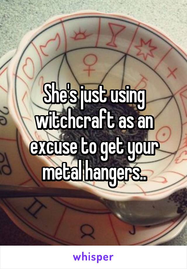 She's just using witchcraft as an excuse to get your metal hangers..