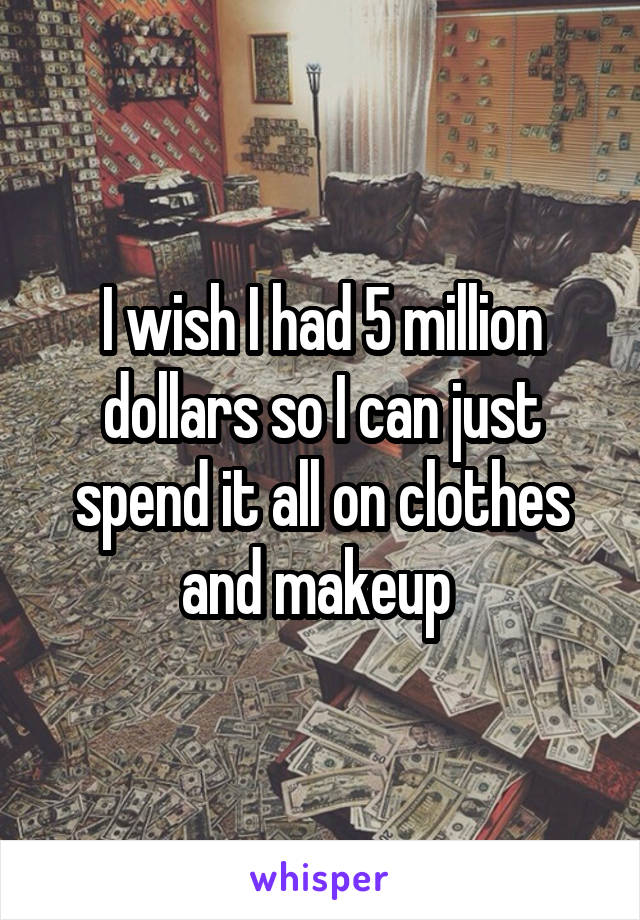 I wish I had 5 million dollars so I can just spend it all on clothes and makeup 
