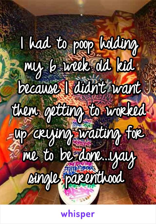 I had to poop holding my 6 week old kid because I didn't want them getting to worked up crying waiting for me to be done...yay single parenthood 