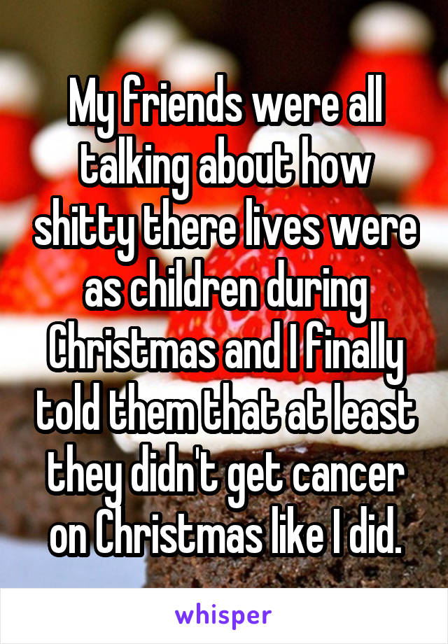 My friends were all talking about how shitty there lives were as children during Christmas and I finally told them that at least they didn't get cancer on Christmas like I did.