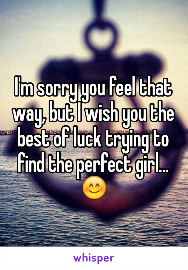 I'm sorry you feel that way, but I wish you the best of luck trying to find the perfect girl... 😊