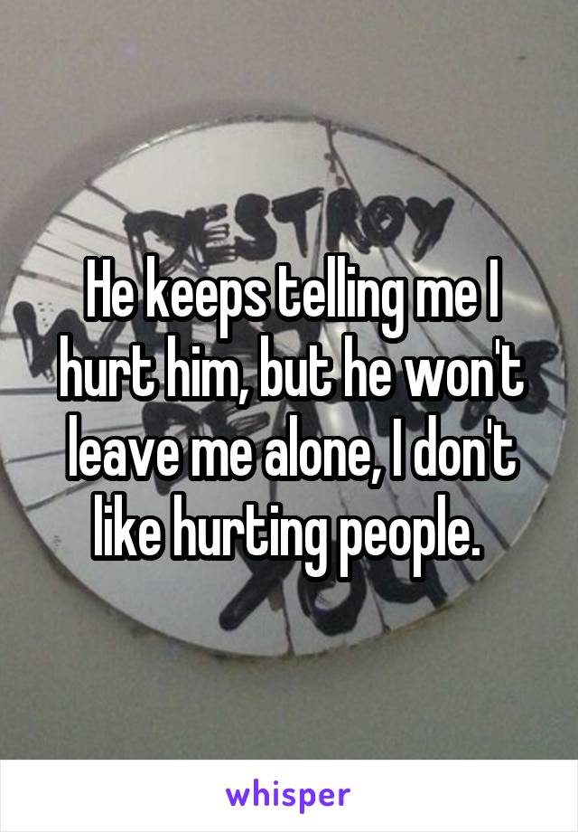 He keeps telling me I hurt him, but he won't leave me alone, I don't like hurting people. 