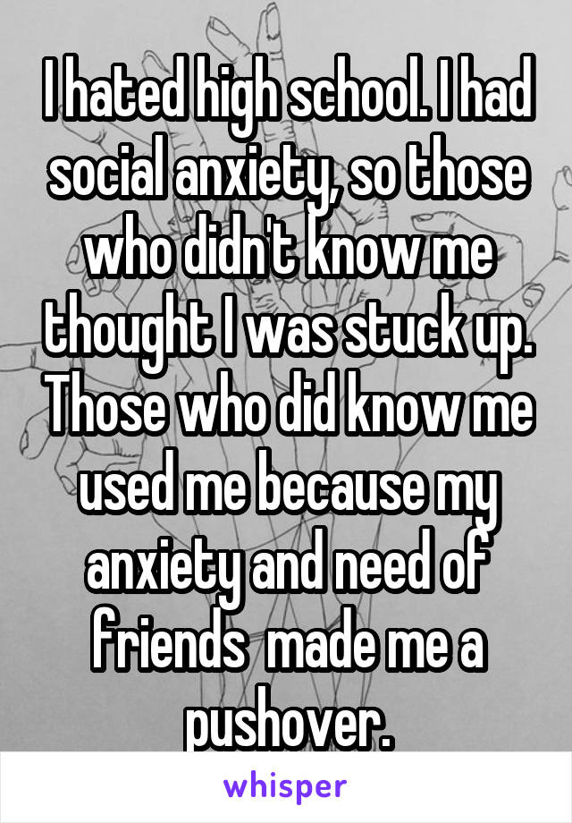 I hated high school. I had social anxiety, so those who didn't know me thought I was stuck up. Those who did know me used me because my anxiety and need of friends  made me a pushover.
