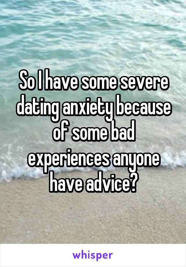 So I have some severe dating anxiety because of some bad experiences anyone have advice?