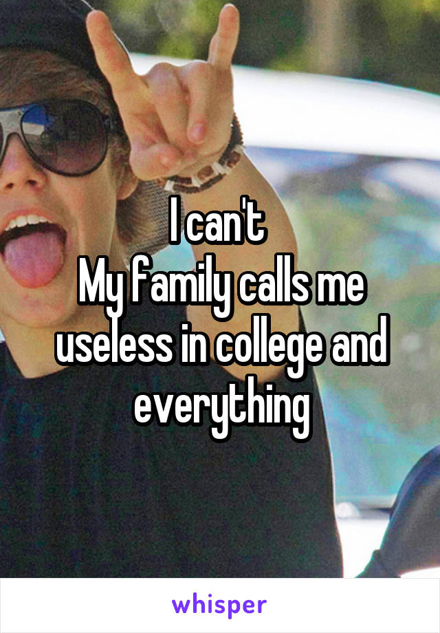 I can't 
My family calls me useless in college and everything