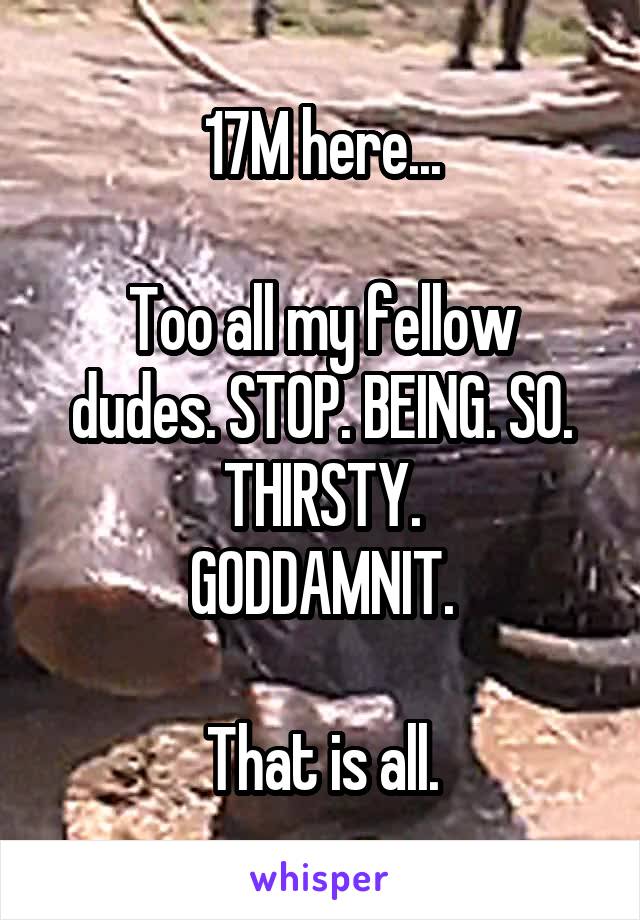 17M here...

Too all my fellow dudes. STOP. BEING. SO. THIRSTY.
GODDAMNIT.

That is all.