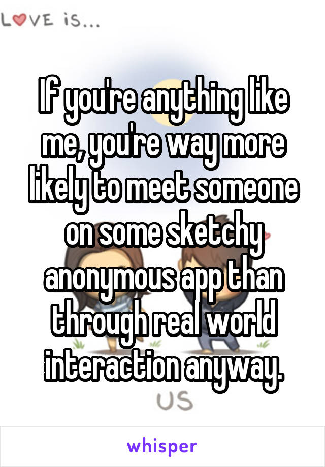 If you're anything like me, you're way more likely to meet someone on some sketchy anonymous app than through real world interaction anyway.