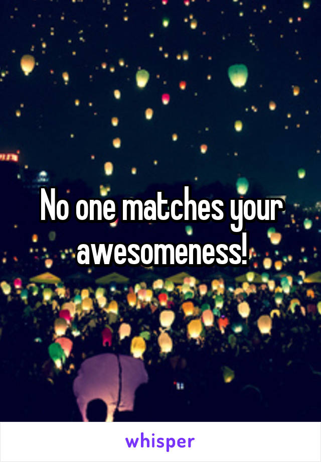 No one matches your awesomeness!