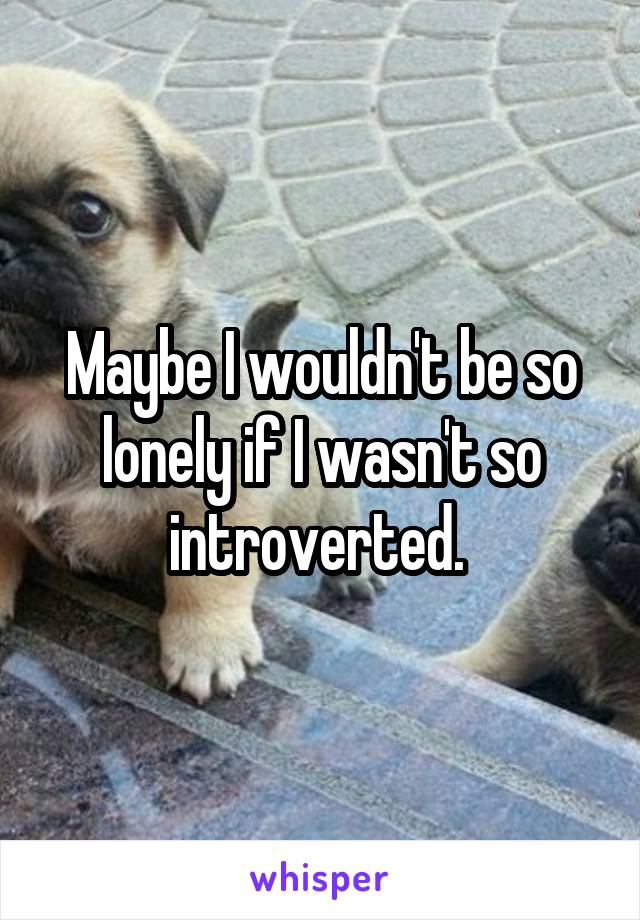 Maybe I wouldn't be so lonely if I wasn't so introverted. 