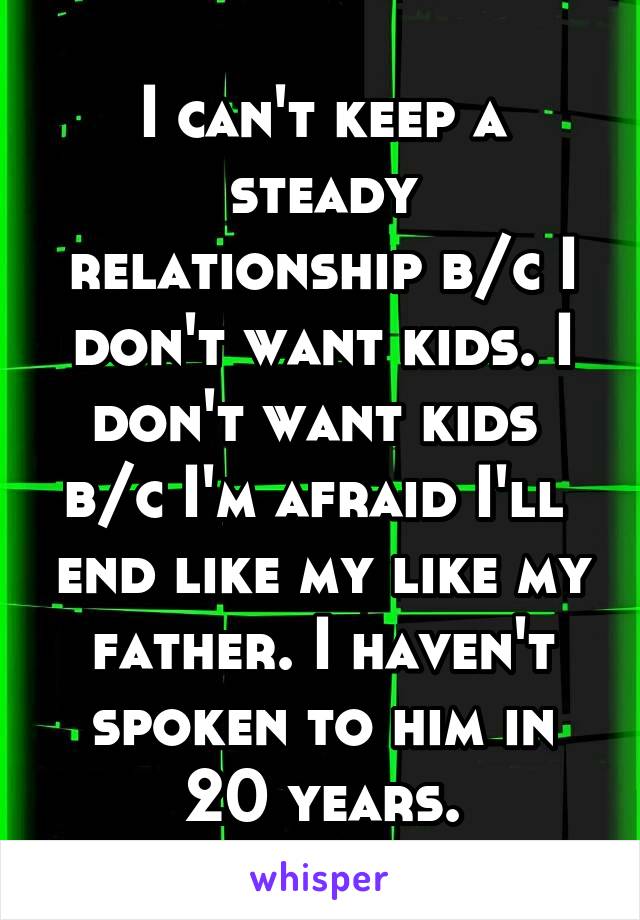 I can't keep a steady relationship b/c I don't want kids. I don't want kids 
b/c I'm afraid I'll  end like my like my father. I haven't spoken to him in 20 years.