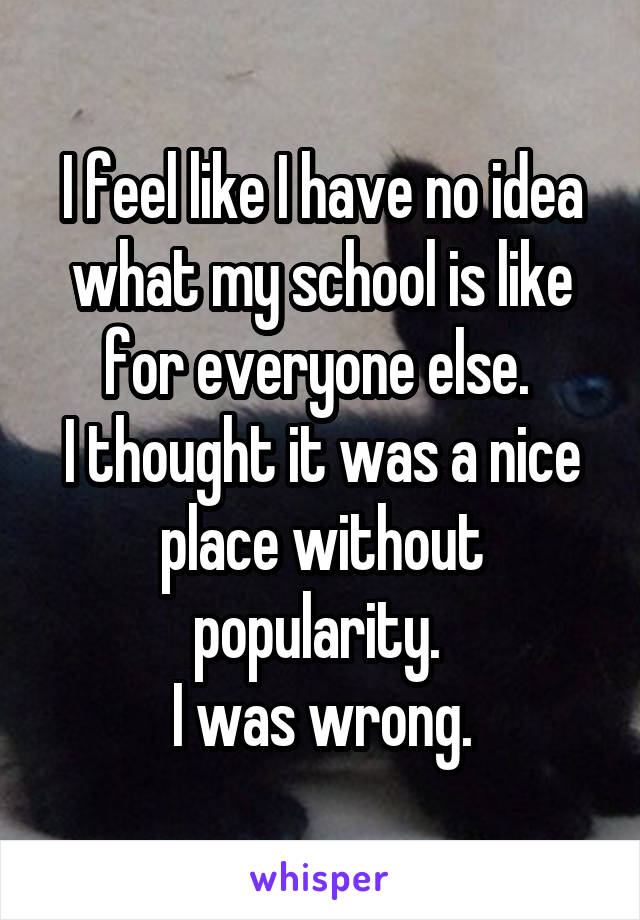I feel like I have no idea what my school is like for everyone else. 
I thought it was a nice place without popularity. 
I was wrong.