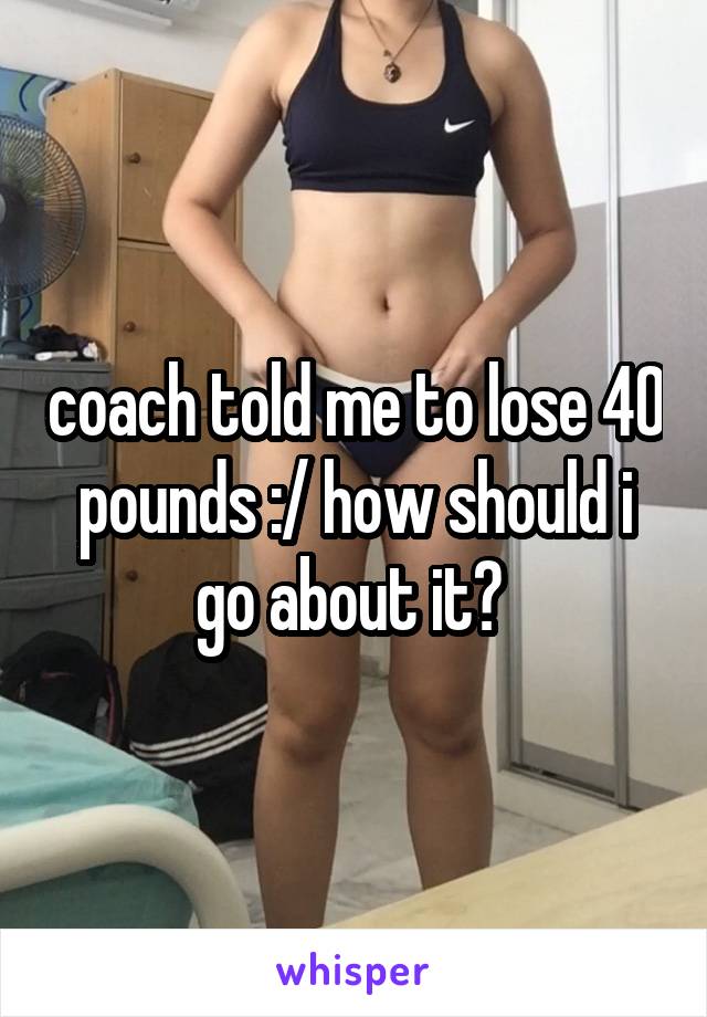 coach told me to lose 40 pounds :/ how should i go about it? 