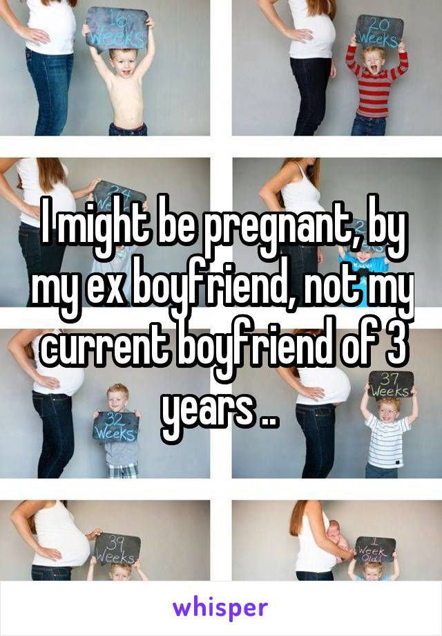 I might be pregnant, by my ex boyfriend, not my current boyfriend of 3 years .. 