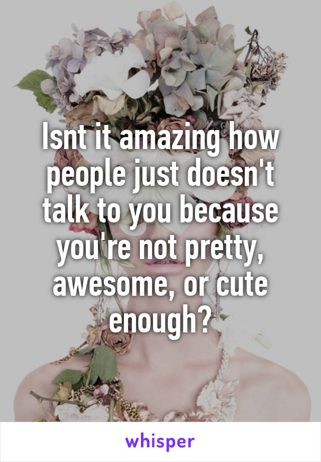Isnt it amazing how people just doesn't talk to you because you're not pretty, awesome, or cute enough?