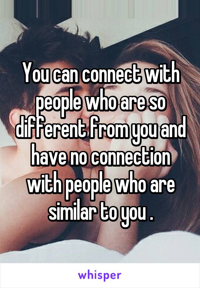 You can connect with people who are so different from you and have no connection with people who are similar to you .