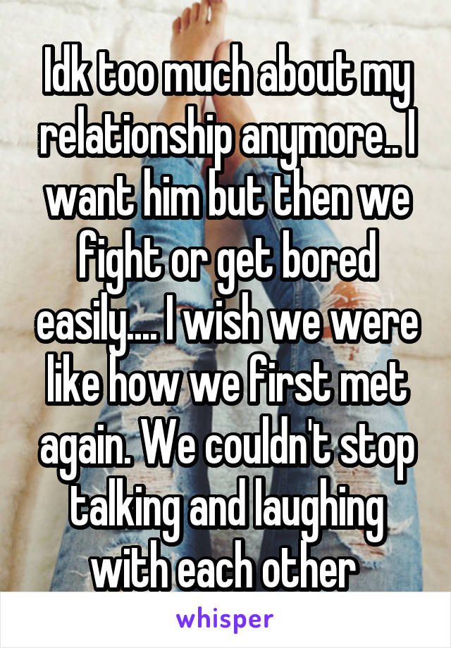 Idk too much about my relationship anymore.. I want him but then we fight or get bored easily.... I wish we were like how we first met again. We couldn't stop talking and laughing with each other 