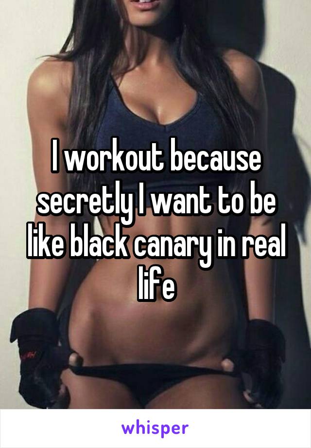 I workout because secretly I want to be like black canary in real life
