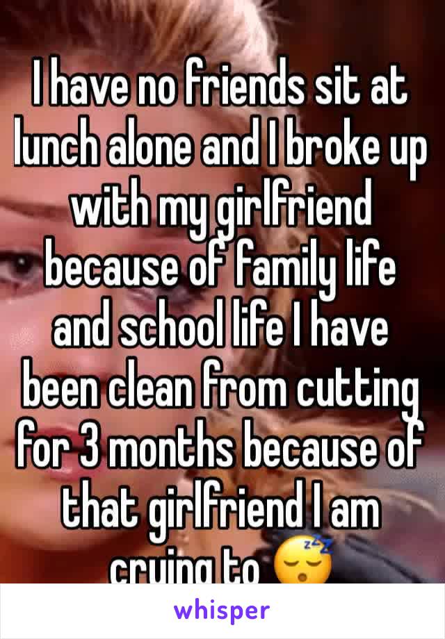 I have no friends sit at lunch alone and I broke up with my girlfriend because of family life and school life I have been clean from cutting for 3 months because of that girlfriend I am crying to 😴 